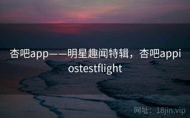 杏吧app——明星趣闻特辑,杏吧appiostestflight