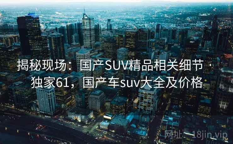 揭秘现场:国产SUV精品相关细节 · 独家61,国产车suv大全及价格