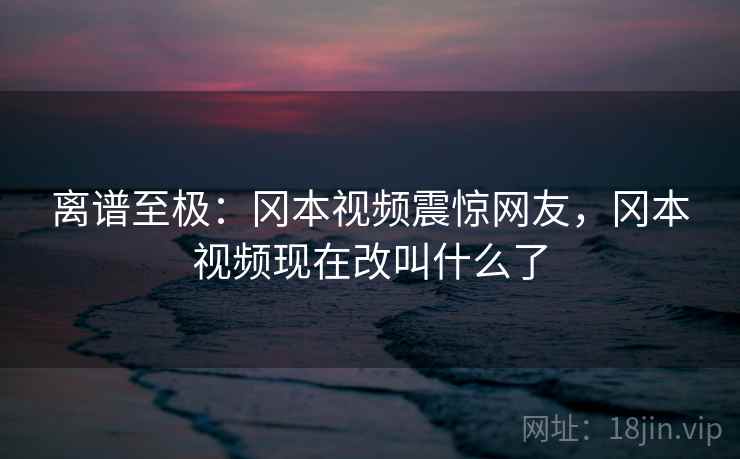 离谱至极:冈本视频震惊网友,冈本视频现在改叫什么了