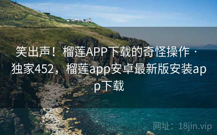笑出声!榴莲APP下载的奇怪操作 · 独家452,榴莲app安卓最新版安装app下载