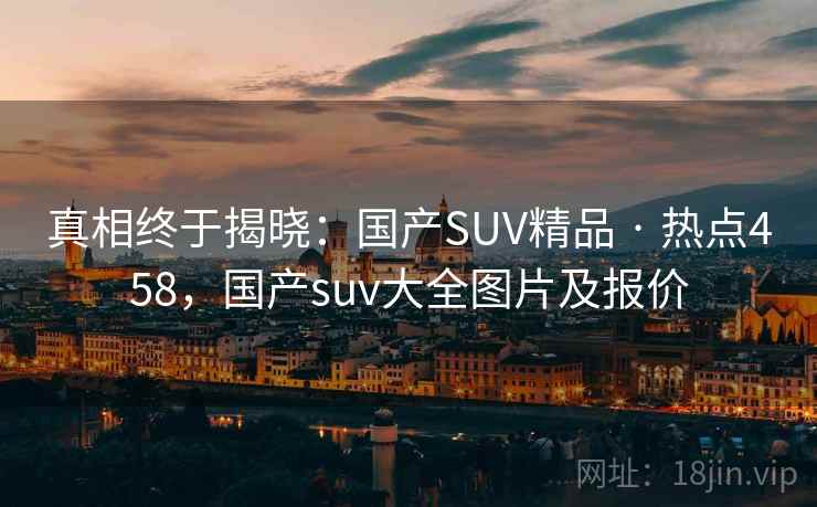 真相终于揭晓：国产SUV精品 · 热点458，国产suv大全图片及报价