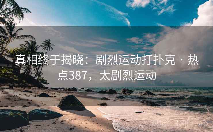 真相终于揭晓:剧烈运动打扑克 · 热点387,太剧烈运动