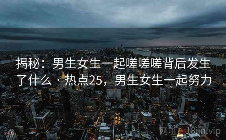 揭秘:男生女生一起嗟嗟嗟背后发生了什么 · 热点25,男生女生一起努力 揭秘:男生女生一起嗟嗟嗟背后发生了什么 · 热点25,男生女生一起努力