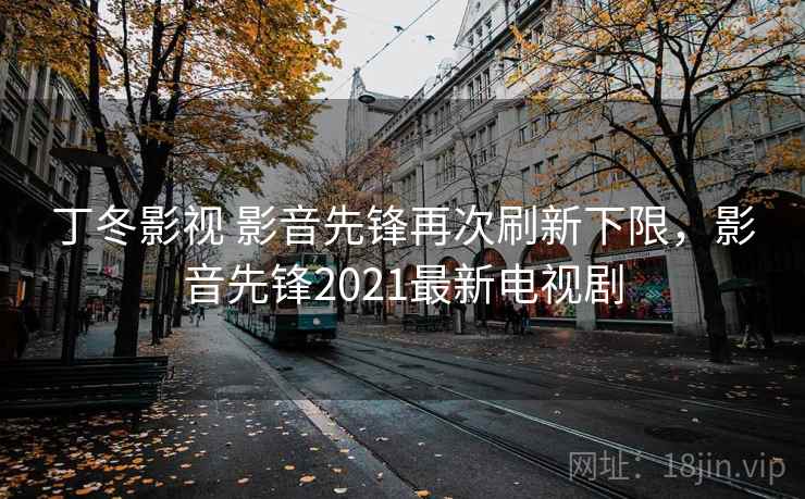 丁冬影视 影音先锋再次刷新下限,影音先锋2021最新电视剧
