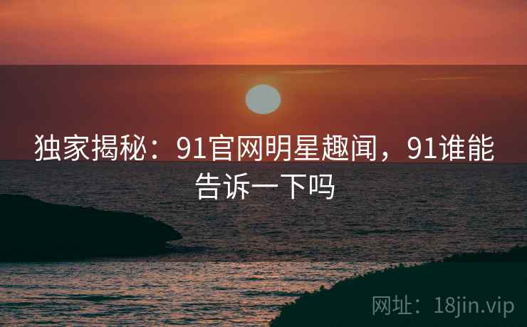 独家揭秘:91官网明星趣闻,91谁能告诉一下吗 独家揭秘:91官网明星趣闻,91谁能告诉一下吗