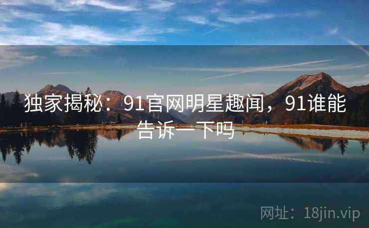独家揭秘:91官网明星趣闻,91谁能告诉一下吗
