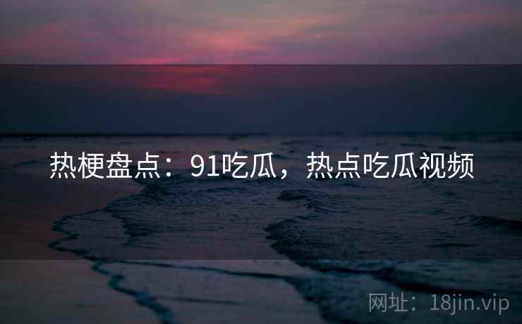 热梗盘点：91吃瓜，热点吃瓜视频
