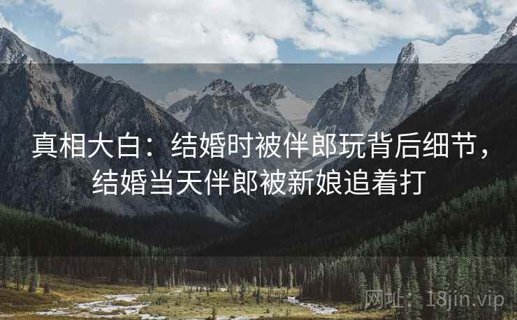 真相大白:结婚时被伴郎玩背后细节,结婚当天伴郎被新娘追着打