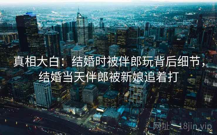 真相大白：结婚时被伴郎玩背后细节，结婚当天伴郎被新娘追着打