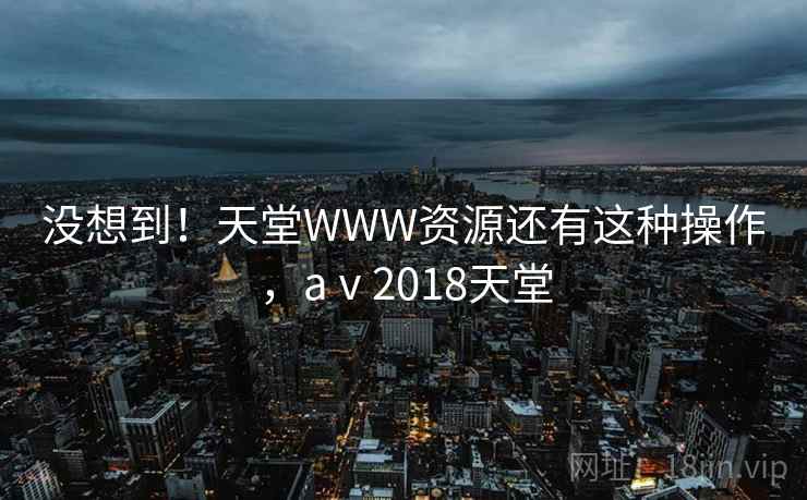 没想到!天堂WWW资源还有这种操作,aⅴ2018天堂 没想到!天堂WWW资源还有这种操作,aⅴ2018天堂