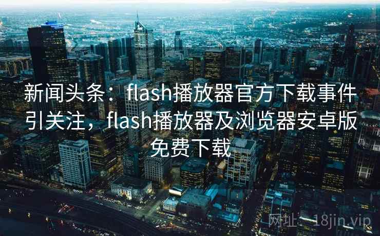 新闻头条：flash播放器官方下载事件引关注，flash播放器及浏览器安卓版免费下载