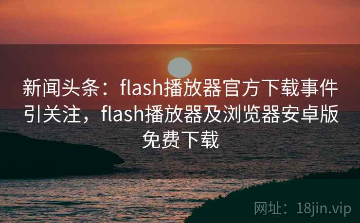 新闻头条：flash播放器官方下载事件引关注，flash播放器及浏览器安卓版免费下载